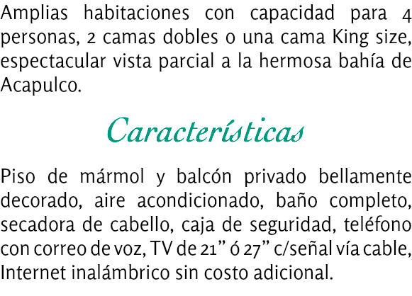 Amplias habitaciones con capacidad para 4 personas, 2 camas dobles o una cama King size, espectacular vista parcial a la hermosa bahía de Acapulco. Características Piso de mármol y balcón privado bellamente decorado, aire acondicionado, baño completo, secadora de cabello, caja de seguridad, teléfono con correo de voz, TV de 21” ó 27” c/señal vía cable, Internet inalámbrico sin costo adicional.