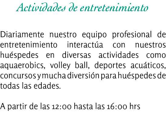 Actividades de entretenimiento Diariamente nuestro equipo profesional de entretenimiento interactúa con nuestros huéspedes en diversas actividades como aquaerobics, volley ball, deportes acuáticos, concursos y mucha diversión para huéspedes de todas las edades. A partir de las 12:00 hasta las 16:00 hrs